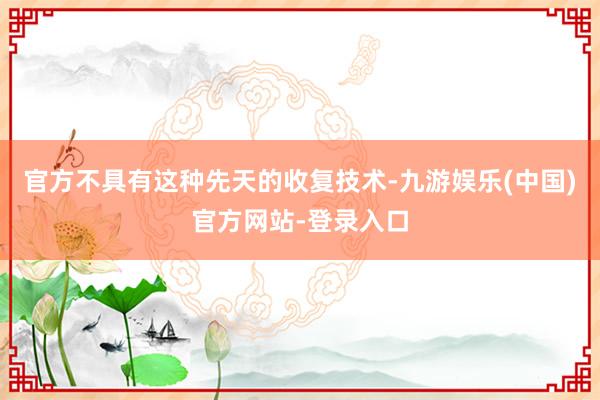 官方不具有这种先天的收复技术-九游娱乐(中国)官方网站-登录入口